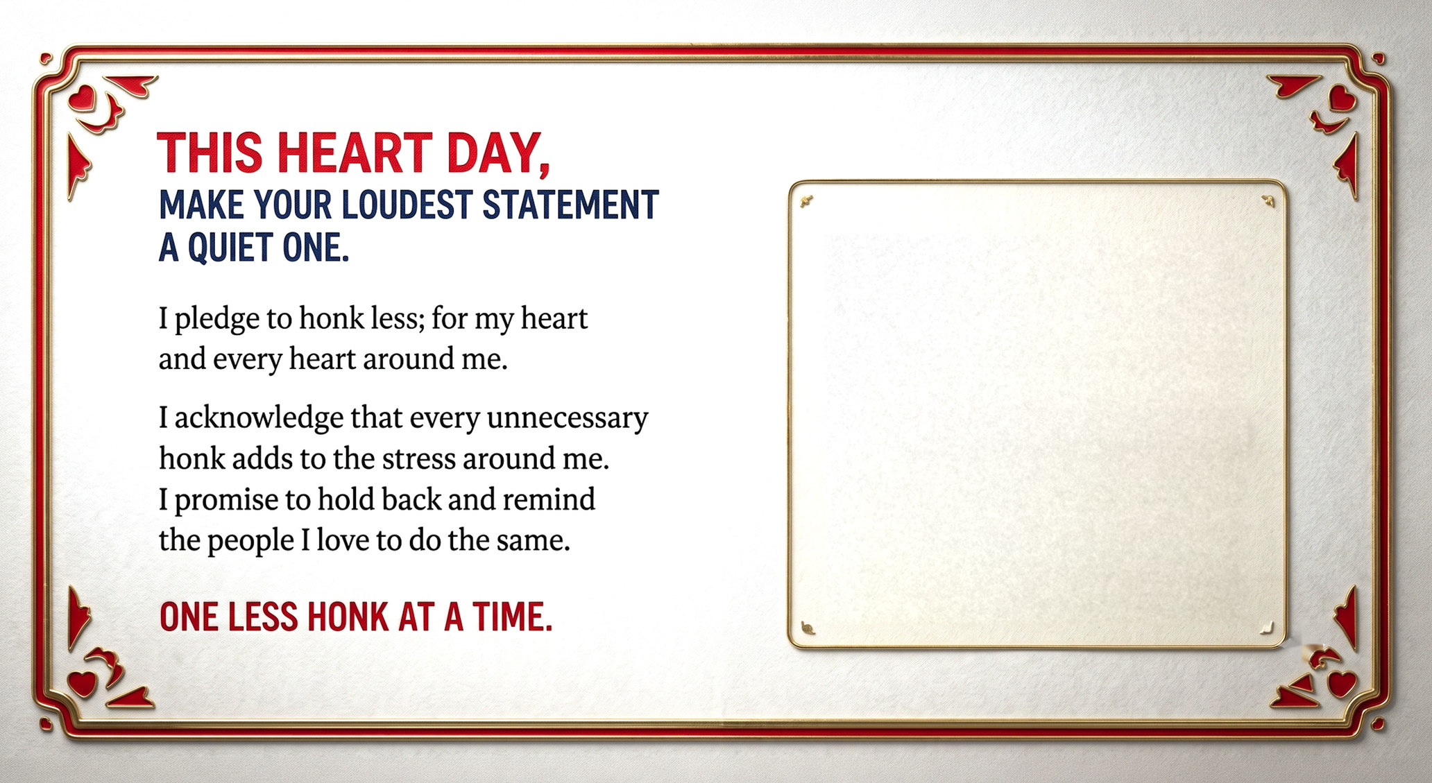 This Heart Day, make your loudest statement a quiet one. I pledge to honk less; for my heart and every heart around me. I acknowledge that every unnecessary honk adds to the stress around me. I promise to hold back and remind the people I love to do the same. One less honk at a time.